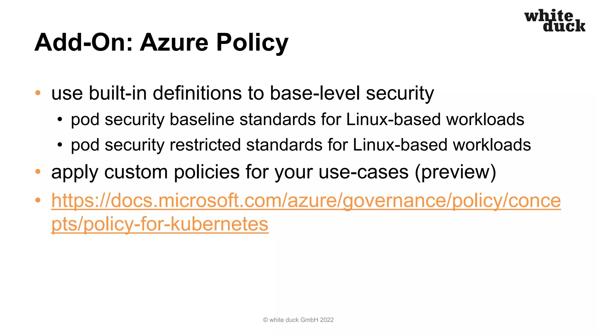 Add-On: Azure Policy
• use built-in definitions to base-level security
• pod security baseline standards for Linux-based workloads
• pod security restricted standards for Linux-based workloads
• apply custom policies for your use-cases (preview)
• https://docs.microsoft.com/azure/governance/policy/conce
pts/policy-for-kubernetes
© white duck GmbH 2022
 