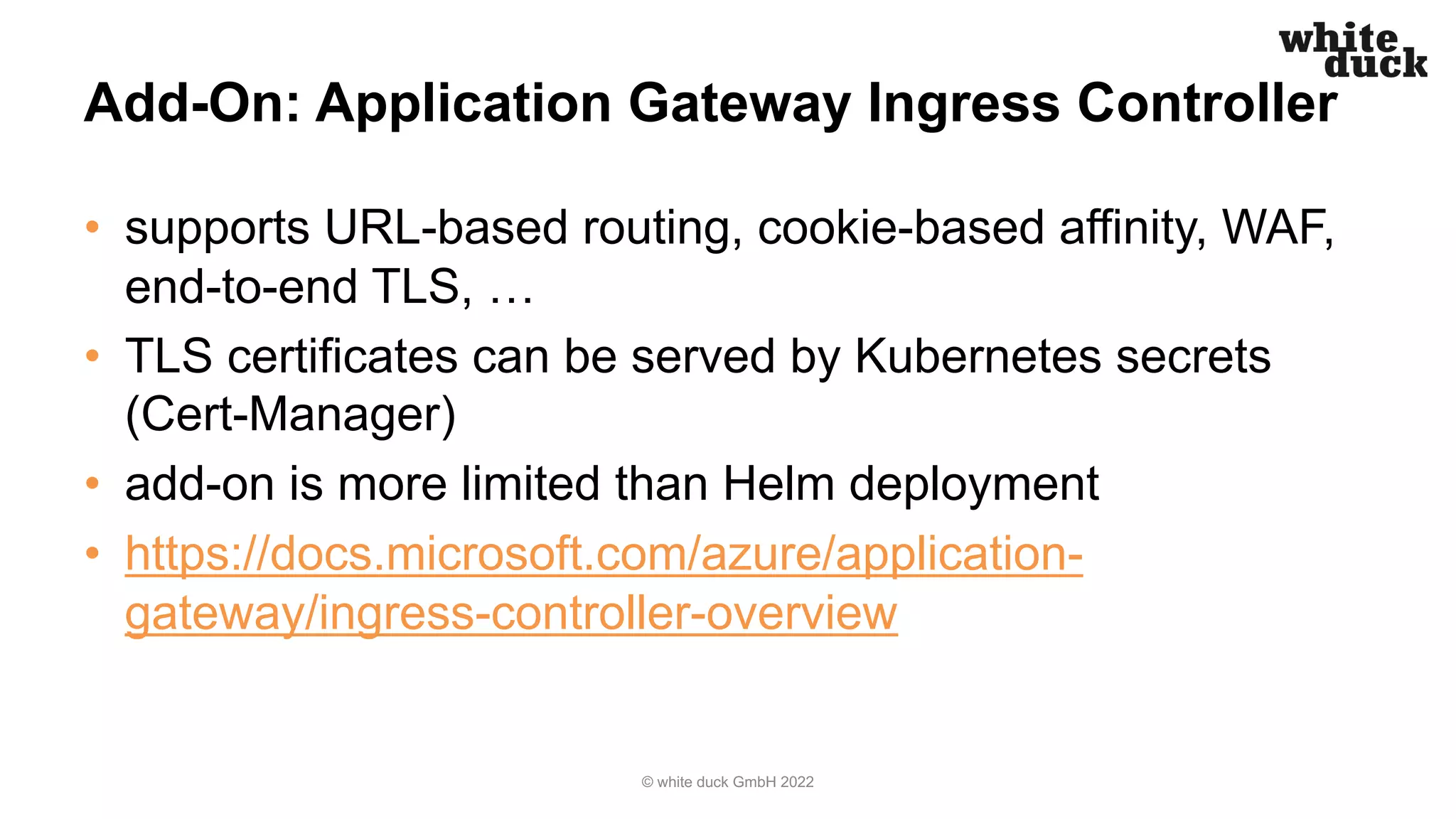 Add-On: Application Gateway Ingress Controller
• supports URL-based routing, cookie-based affinity, WAF,
end-to-end TLS, …
• TLS certificates can be served by Kubernetes secrets
(Cert-Manager)
• add-on is more limited than Helm deployment
• https://docs.microsoft.com/azure/application-
gateway/ingress-controller-overview
© white duck GmbH 2022
 
