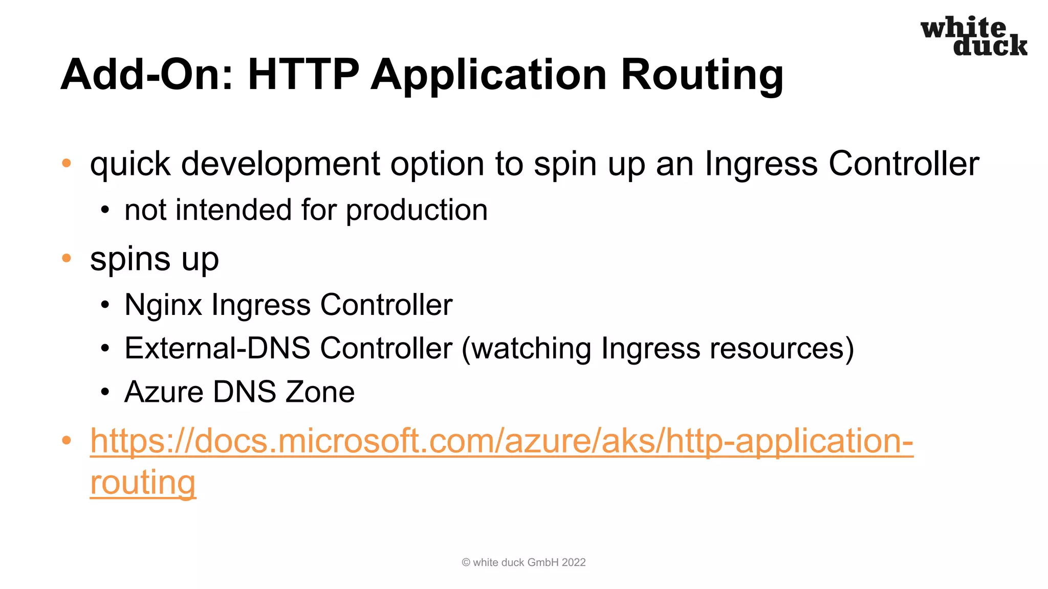 Add-On: HTTP Application Routing
• quick development option to spin up an Ingress Controller
• not intended for production
• spins up
• Nginx Ingress Controller
• External-DNS Controller (watching Ingress resources)
• Azure DNS Zone
• https://docs.microsoft.com/azure/aks/http-application-
routing
© white duck GmbH 2022
 