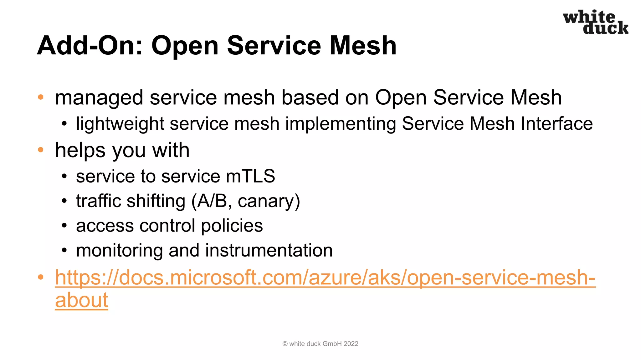 Add-On: Open Service Mesh
• managed service mesh based on Open Service Mesh
• lightweight service mesh implementing Service Mesh Interface
• helps you with
• service to service mTLS
• traffic shifting (A/B, canary)
• access control policies
• monitoring and instrumentation
• https://docs.microsoft.com/azure/aks/open-service-mesh-
about
© white duck GmbH 2022
 