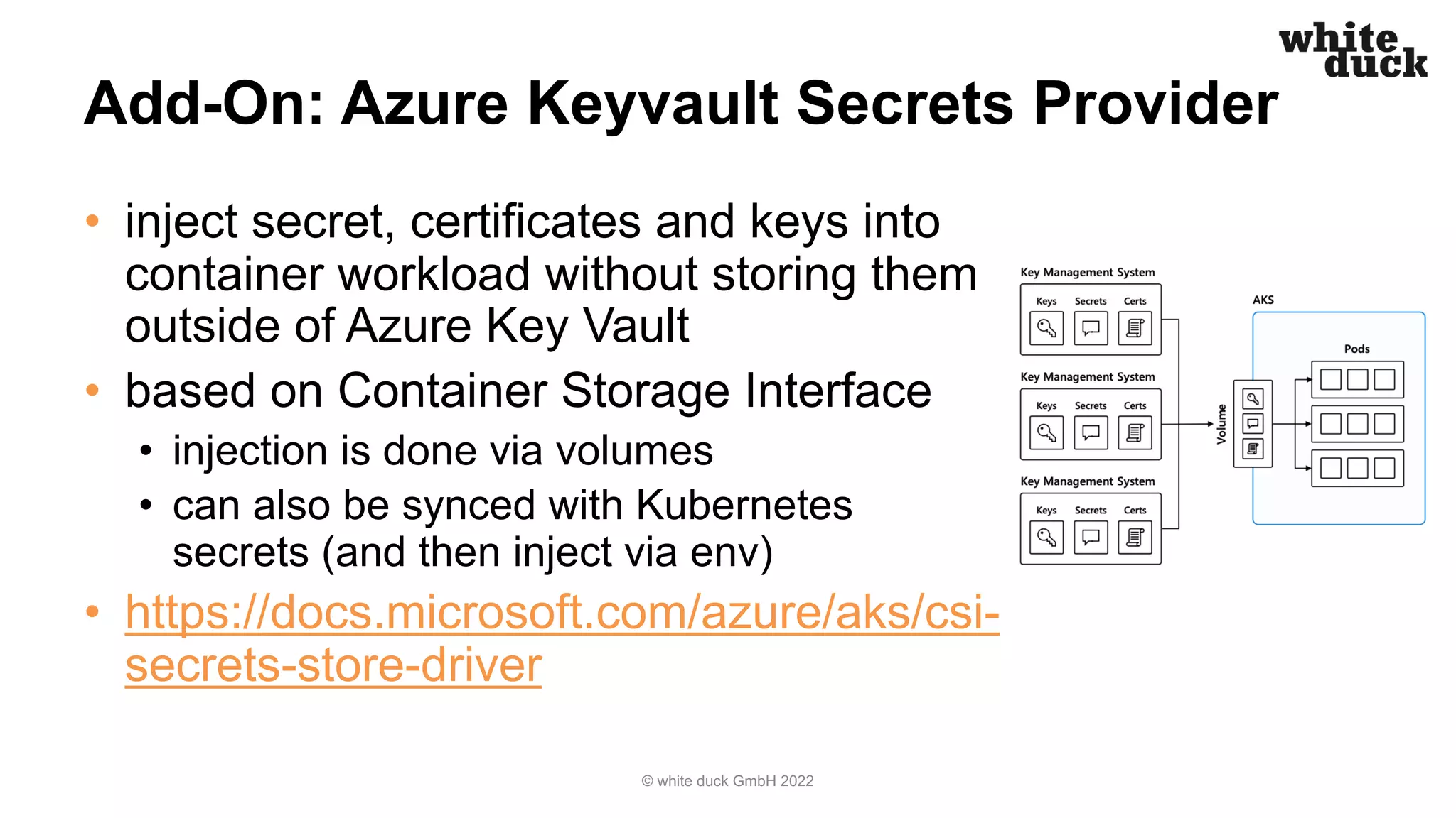 Add-On: Azure Keyvault Secrets Provider
• inject secret, certificates and keys into
container workload without storing them
outside of Azure Key Vault
• based on Container Storage Interface
• injection is done via volumes
• can also be synced with Kubernetes
secrets (and then inject via env)
• https://docs.microsoft.com/azure/aks/csi-
secrets-store-driver
© white duck GmbH 2022
 