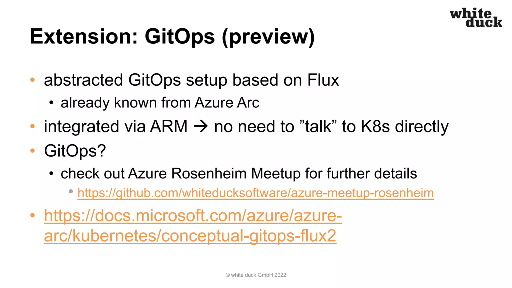 Extension: GitOps (preview)
• abstracted GitOps setup based on Flux
• already known from Azure Arc
• integrated via ARM à no need to ”talk” to K8s directly
• GitOps?
• check out Azure Rosenheim Meetup for further details
• https://github.com/whiteducksoftware/azure-meetup-rosenheim
• https://docs.microsoft.com/azure/azure-
arc/kubernetes/conceptual-gitops-flux2
© white duck GmbH 2022
 