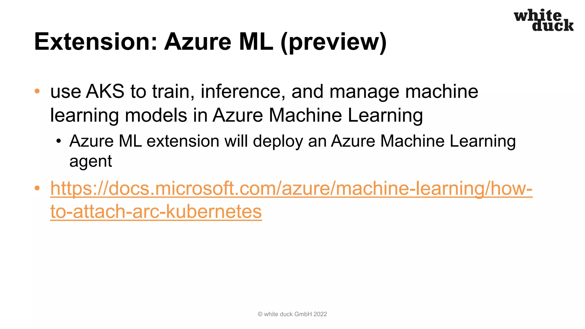 Extension: Azure ML (preview)
• use AKS to train, inference, and manage machine
learning models in Azure Machine Learning
• Azure ML extension will deploy an Azure Machine Learning
agent
• https://docs.microsoft.com/azure/machine-learning/how-
to-attach-arc-kubernetes
© white duck GmbH 2022
 