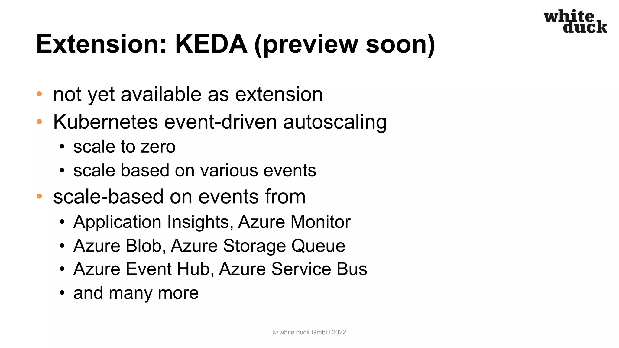 Extension: KEDA (preview soon)
• not yet available as extension
• Kubernetes event-driven autoscaling
• scale to zero
• scale based on various events
• scale-based on events from
• Application Insights, Azure Monitor
• Azure Blob, Azure Storage Queue
• Azure Event Hub, Azure Service Bus
• and many more
© white duck GmbH 2022
 