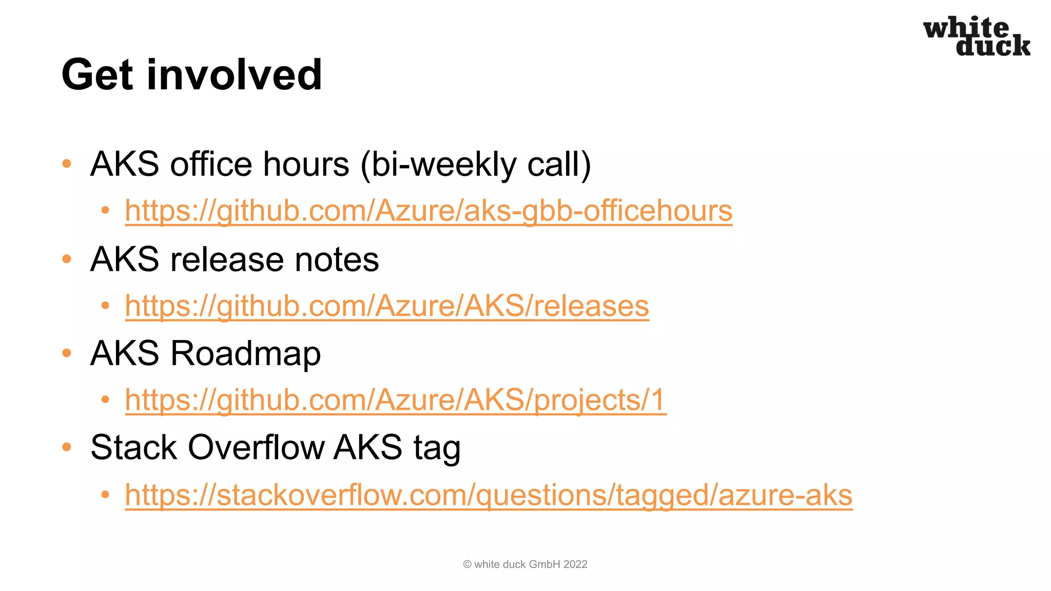 Get involved
• AKS office hours (bi-weekly call)
• https://github.com/Azure/aks-gbb-officehours
• AKS release notes
• https://github.com/Azure/AKS/releases
• AKS Roadmap
• https://github.com/Azure/AKS/projects/1
• Stack Overflow AKS tag
• https://stackoverflow.com/questions/tagged/azure-aks
© white duck GmbH 2022
 