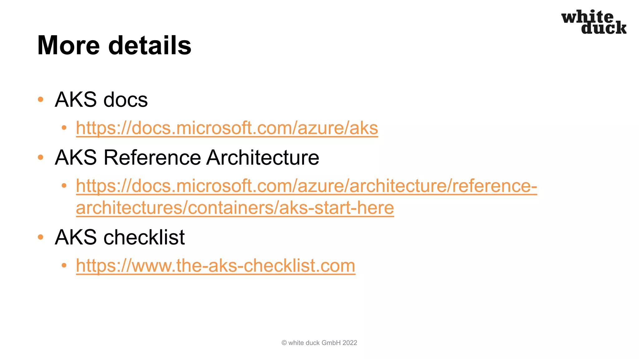 More details
• AKS docs
• https://docs.microsoft.com/azure/aks
• AKS Reference Architecture
• https://docs.microsoft.com/azure/architecture/reference-
architectures/containers/aks-start-here
• AKS checklist
• https://www.the-aks-checklist.com
© white duck GmbH 2022
 