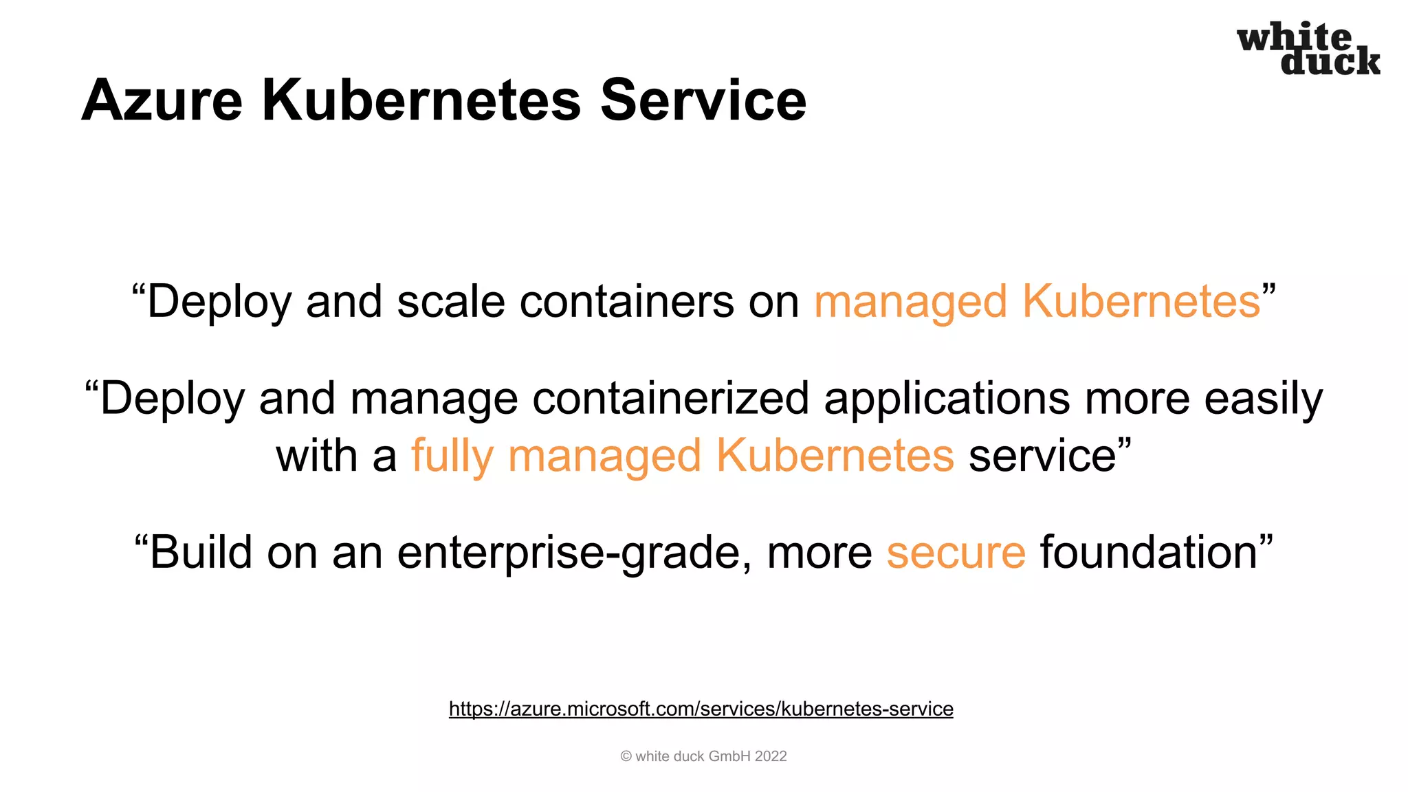 Azure Kubernetes Service
“Deploy and scale containers on managed Kubernetes”
“Deploy and manage containerized applications more easily
with a fully managed Kubernetes service”
“Build on an enterprise-grade, more secure foundation”
© white duck GmbH 2022
https://azure.microsoft.com/services/kubernetes-service
 