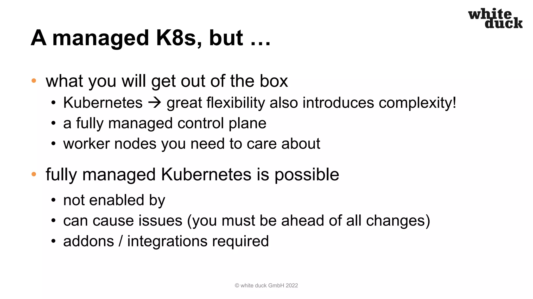 A managed K8s, but …
• what you will get out of the box
• Kubernetes à great flexibility also introduces complexity!
• a fully managed control plane
• worker nodes you need to care about
• fully managed Kubernetes is possible
• not enabled by
• can cause issues (you must be ahead of all changes)
• addons / integrations required
© white duck GmbH 2022
 