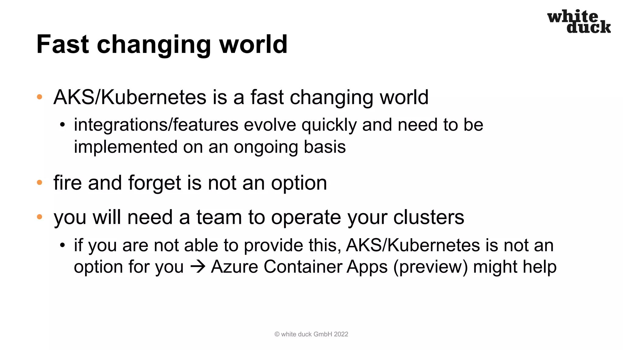 Fast changing world
• AKS/Kubernetes is a fast changing world
• integrations/features evolve quickly and need to be
implemented on an ongoing basis
• fire and forget is not an option
• you will need a team to operate your clusters
• if you are not able to provide this, AKS/Kubernetes is not an
option for you à Azure Container Apps (preview) might help
© white duck GmbH 2022
 