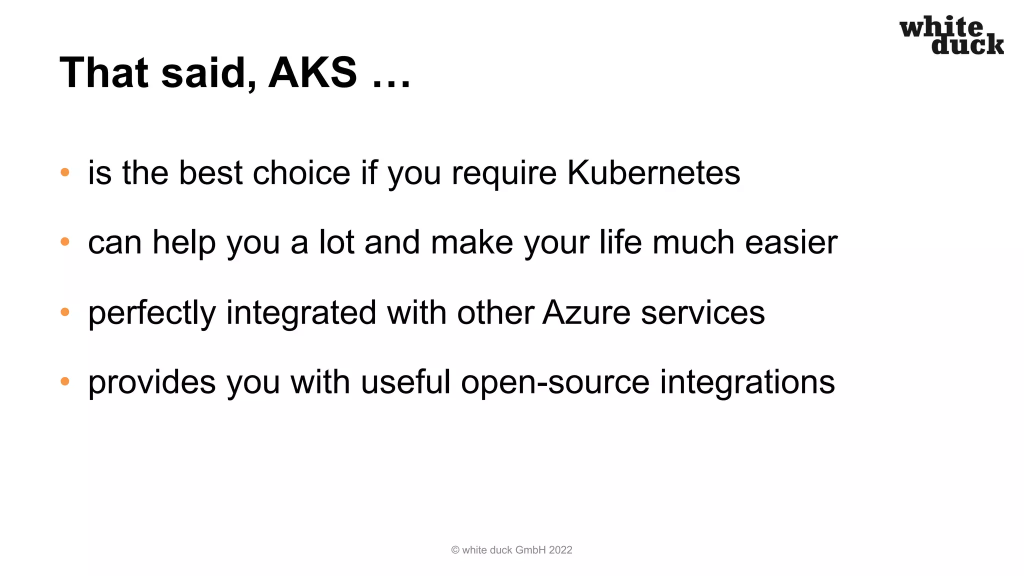 That said, AKS …
• is the best choice if you require Kubernetes
• can help you a lot and make your life much easier
• perfectly integrated with other Azure services
• provides you with useful open-source integrations
© white duck GmbH 2022
 