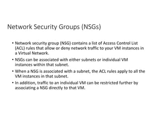Network Security Groups (NSGs)
• Network security group (NSG) contains a list of Access Control List
(ACL) rules that allow or deny network traffic to your VM instances in
a Virtual Network.
• NSGs can be associated with either subnets or individual VM
instances within that subnet.
• When a NSG is associated with a subnet, the ACL rules apply to all the
VM instances in that subnet.
• In addition, traffic to an individual VM can be restricted further by
associating a NSG directly to that VM.
 