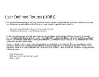 User Defined Routes (UDRs)
• For most environments you will only need the system routes already defined by Azure. However, you may
need to create a route table and add one or more routes in specific cases, such as:
• Force tunneling to the Internet via your on-premises network.
• Use of virtual appliances in your Azure environment.
• In the scenarios above, you will have to create a route table and add user defined routes to it. You can
have multiple route tables, and the same route table can be associated to one or more subnets. And each
subnet can only be associated to a single route table. All VMs and cloud services in a subnet use the route
table associated to that subnet.
• Subnets rely on system routes until a route table is associated to the subnet. Once an association exists,
routing is done based on Longest Prefix Match (LPM) among both user defined routes and system routes.
If there is more than one route with the same LPM match then a route is selected based on its origin in the
following order:
• User defined route
• BGP route (when ExpressRoute is used)
• System route
 
