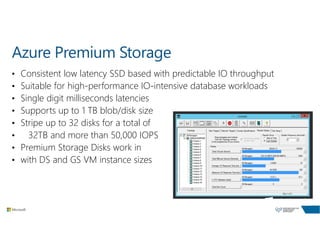 Azure Premium Storage
• Consistent low latency SSD based with predictable IO throughput
• Suitable for high-performance IO-intensive database workloads
• Single digit milliseconds latencies
• Supports up to 1 TB blob/disk size
• Stripe up to 32 disks for a total of
• 32TB and more than 50,000 IOPS
• Premium Storage Disks work in
• with DS and GS VM instance sizes
 