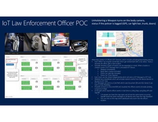 IoT Law Enforcement Officer POC
Unholstering a Weapon turns on the body camera,
status if the policer is logged (GPS, car light bar, trunk, doors)
Allow easy creation of Officers (IOT Devices), which includes activating/deactivating devices.
• Each Officer has long/lat coordinates which get randomized with a city radius. Every 2
seconds the officer gets a new location.
• Simulate Sending 4 types of events (can be expanded or more). When a button is
clicked it sends a IOT message from a simulated IOT Device.
• Weapon Unholstered
• Body Warn Camera Activated
• Police Car Light Bar Activated
• Police Car Trunk Opened
• Each Event can be clicked independently which will send a IOT Message to IOT Hub.
• Website has a AutoMode which will simulate random events from the above devices to
be sent to IOT Hub.
• IOT Messages are sent to a Cold Path which uses Document DB and SQL Server (I use
both to show flexibility).
• PowerBi connects to DocumentDB and visualizes the officers events (includes plotting
Long/Lat on Map)
• A hot path which reports officer events in real-time to a Bing Map using Bing API and
SignalR.
• 1-N people can have the map open and all see the same events occurring.
SignalR sends the same messages to all devices who have the map displayed.
• You can click on the map event dashboard and zoom into the officers
location.
 