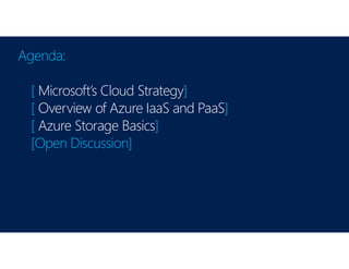 Agenda:
[ Microsoft’s Cloud Strategy]
[ Overview of Azure IaaS and PaaS]
[ Azure Storage Basics]
[Open Discussion]
 