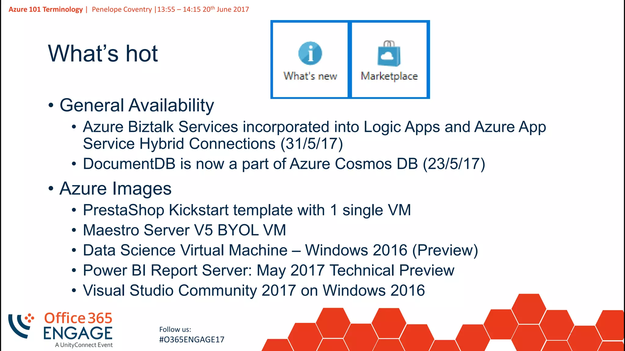 11
Slide
11
Azure 101 Terminology | Penelope Coventry |13:55 – 14:15 20th June 2017
Follow us:
#O365ENGAGE17
What’s hot
• General Availability
• Azure Biztalk Services incorporated into Logic Apps and Azure App
Service Hybrid Connections (31/5/17)
• DocumentDB is now a part of Azure Cosmos DB (23/5/17)
• Azure Images
• PrestaShop Kickstart template with 1 single VM
• Maestro Server V5 BYOL VM
• Data Science Virtual Machine – Windows 2016 (Preview)
• Power BI Report Server: May 2017 Technical Preview
• Visual Studio Community 2017 on Windows 2016
 