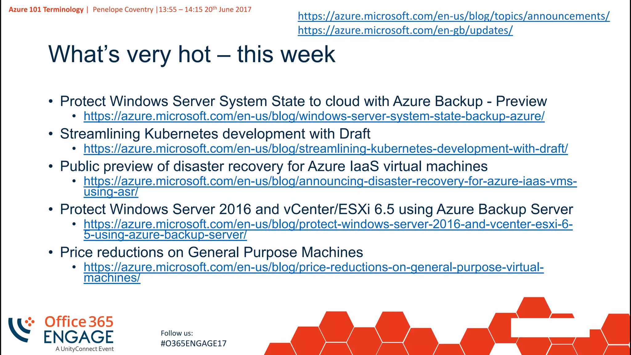 12
Slide
12
Azure 101 Terminology | Penelope Coventry |13:55 – 14:15 20th June 2017
Follow us:
#O365ENGAGE17
What’s very hot – this week
• Protect Windows Server System State to cloud with Azure Backup - Preview
• https://azure.microsoft.com/en-us/blog/windows-server-system-state-backup-azure/
• Streamlining Kubernetes development with Draft
• https://azure.microsoft.com/en-us/blog/streamlining-kubernetes-development-with-draft/
• Public preview of disaster recovery for Azure IaaS virtual machines
• https://azure.microsoft.com/en-us/blog/announcing-disaster-recovery-for-azure-iaas-vms-
using-asr/
• Protect Windows Server 2016 and vCenter/ESXi 6.5 using Azure Backup Server
• https://azure.microsoft.com/en-us/blog/protect-windows-server-2016-and-vcenter-esxi-6-
5-using-azure-backup-server/
• Price reductions on General Purpose Machines
• https://azure.microsoft.com/en-us/blog/price-reductions-on-general-purpose-virtual-
machines/
https://azure.microsoft.com/en-us/blog/topics/announcements/
https://azure.microsoft.com/en-gb/updates/
 