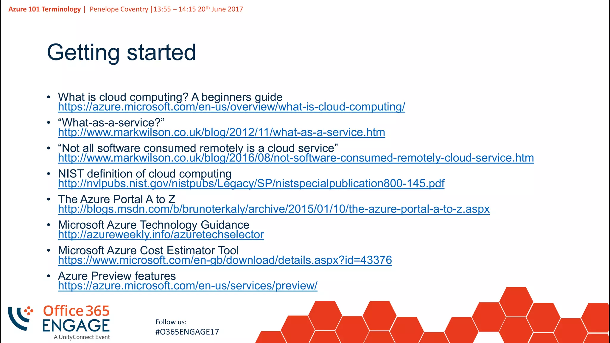 13
Slide
13
Azure 101 Terminology | Penelope Coventry |13:55 – 14:15 20th June 2017
Follow us:
#O365ENGAGE17
Getting started
• What is cloud computing? A beginners guide
https://azure.microsoft.com/en-us/overview/what-is-cloud-computing/
• “What-as-a-service?”
http://www.markwilson.co.uk/blog/2012/11/what-as-a-service.htm
• “Not all software consumed remotely is a cloud service”
http://www.markwilson.co.uk/blog/2016/08/not-software-consumed-remotely-cloud-service.htm
• NIST definition of cloud computing
http://nvlpubs.nist.gov/nistpubs/Legacy/SP/nistspecialpublication800-145.pdf
• The Azure Portal A to Z
http://blogs.msdn.com/b/brunoterkaly/archive/2015/01/10/the-azure-portal-a-to-z.aspx
• Microsoft Azure Technology Guidance
http://azureweekly.info/azuretechselector
• Microsoft Azure Cost Estimator Tool
https://www.microsoft.com/en-gb/download/details.aspx?id=43376
• Azure Preview features
https://azure.microsoft.com/en-us/services/preview/
 