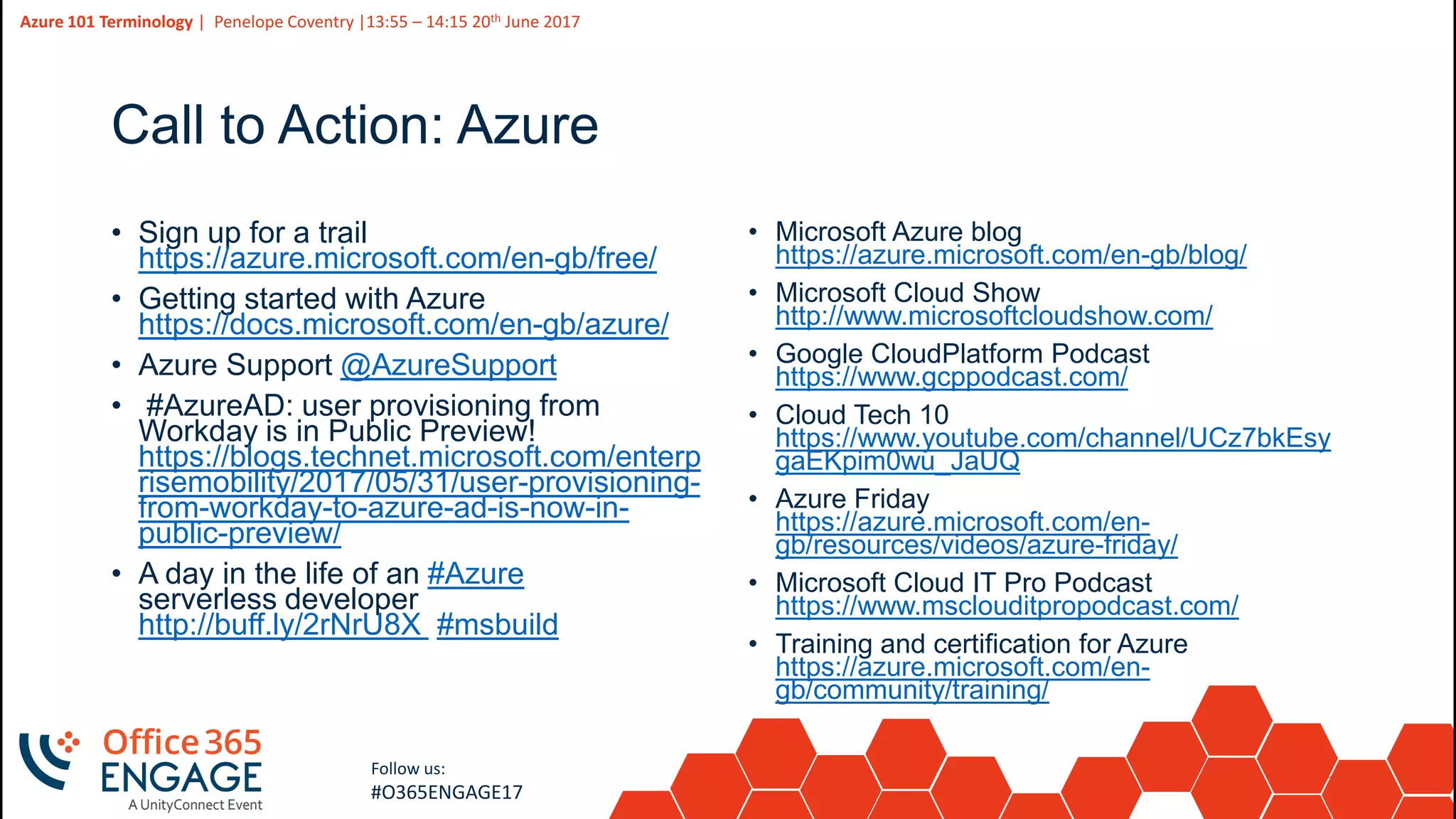 14
Slide
14
Azure 101 Terminology | Penelope Coventry |13:55 – 14:15 20th June 2017
Follow us:
#O365ENGAGE17
Call to Action: Azure
• Sign up for a trail
https://azure.microsoft.com/en-gb/free/
• Getting started with Azure
https://docs.microsoft.com/en-gb/azure/
• Azure Support @AzureSupport
• #AzureAD: user provisioning from
Workday is in Public Preview!
https://blogs.technet.microsoft.com/enterp
risemobility/2017/05/31/user-provisioning-
from-workday-to-azure-ad-is-now-in-
public-preview/
• A day in the life of an #Azure
serverless developer
http://buff.ly/2rNrU8X #msbuild
• Microsoft Azure blog
https://azure.microsoft.com/en-gb/blog/
• Microsoft Cloud Show
http://www.microsoftcloudshow.com/
• Google CloudPlatform Podcast
https://www.gcppodcast.com/
• Cloud Tech 10
https://www.youtube.com/channel/UCz7bkEsy
gaEKpim0wu_JaUQ
• Azure Friday
https://azure.microsoft.com/en-
gb/resources/videos/azure-friday/
• Microsoft Cloud IT Pro Podcast
https://www.msclouditpropodcast.com/
• Training and certification for Azure
https://azure.microsoft.com/en-
gb/community/training/
 
