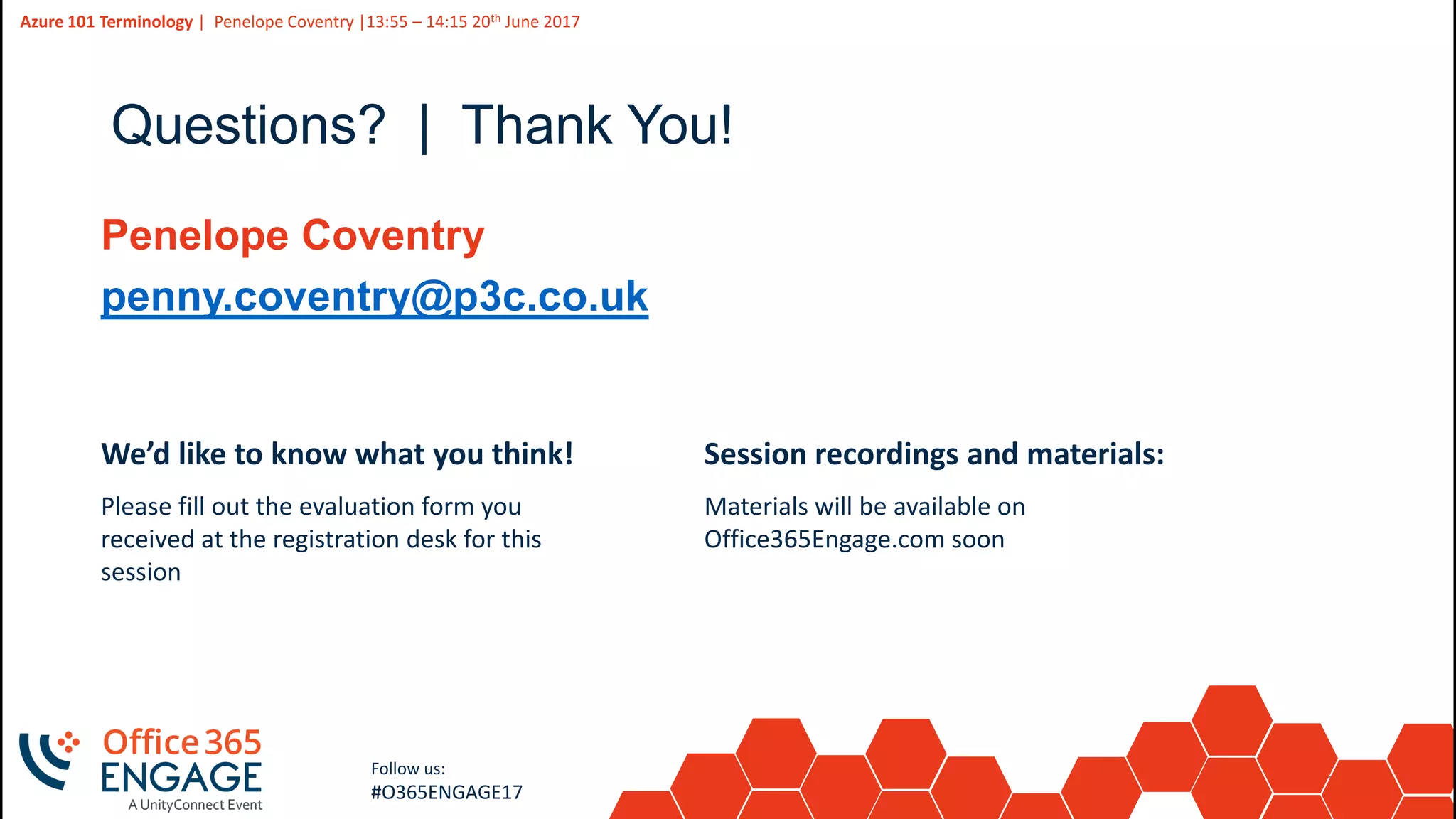 15
Slide
15
Azure 101 Terminology | Penelope Coventry |13:55 – 14:15 20th June 2017
Follow us:
#O365ENGAGE17
Questions? | Thank You!
Penelope Coventry
penny.coventry@p3c.co.uk
We’d like to know what you think!
Please fill out the evaluation form you
received at the registration desk for this
session
Session recordings and materials:
Materials will be available on
Office365Engage.com soon
 