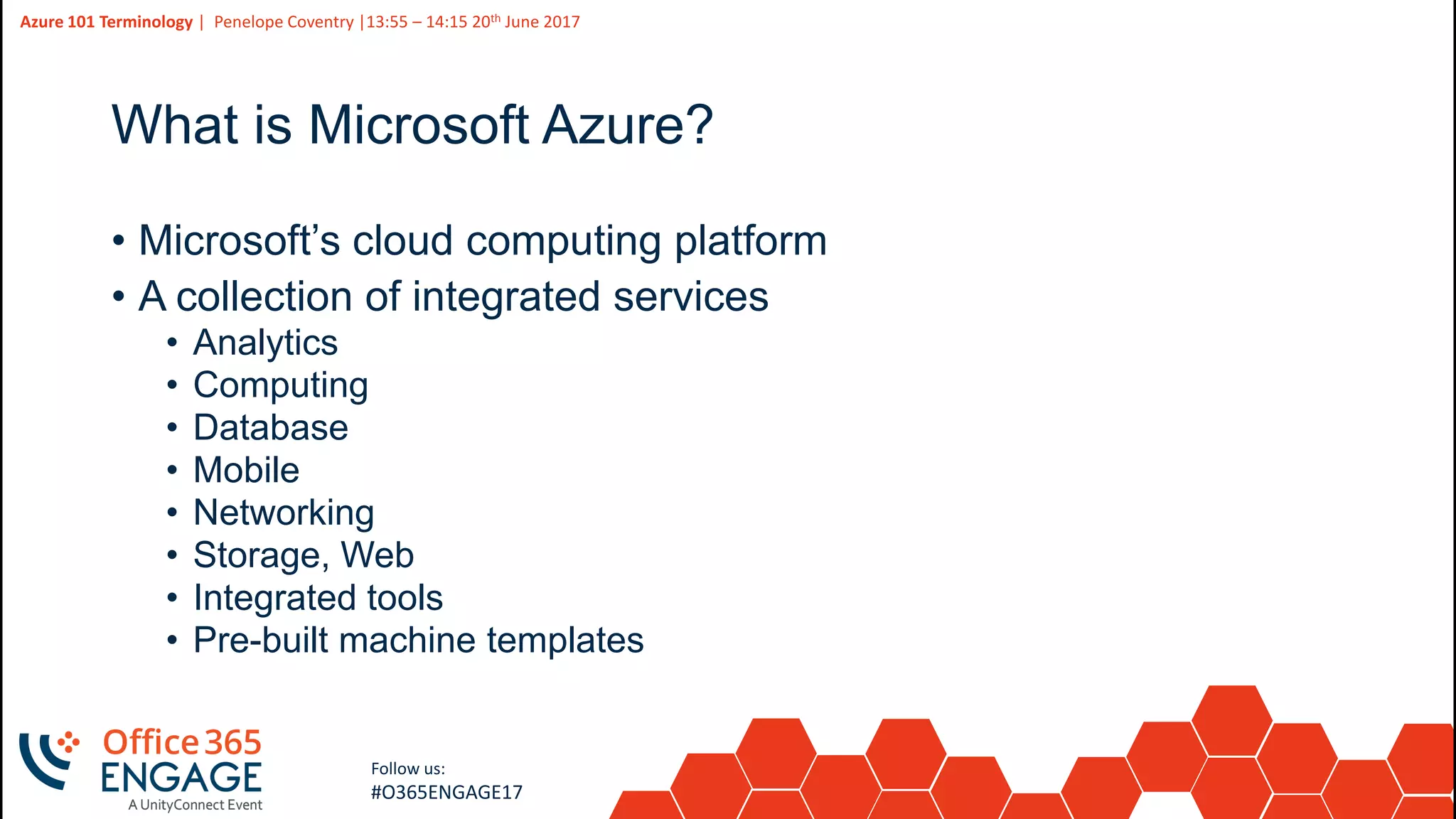 3
Slide
3
Azure 101 Terminology | Penelope Coventry |13:55 – 14:15 20th June 2017
Follow us:
#O365ENGAGE17
What is Microsoft Azure?
• Microsoft’s cloud computing platform
• A collection of integrated services
• Analytics
• Computing
• Database
• Mobile
• Networking
• Storage, Web
• Integrated tools
• Pre-built machine templates
 