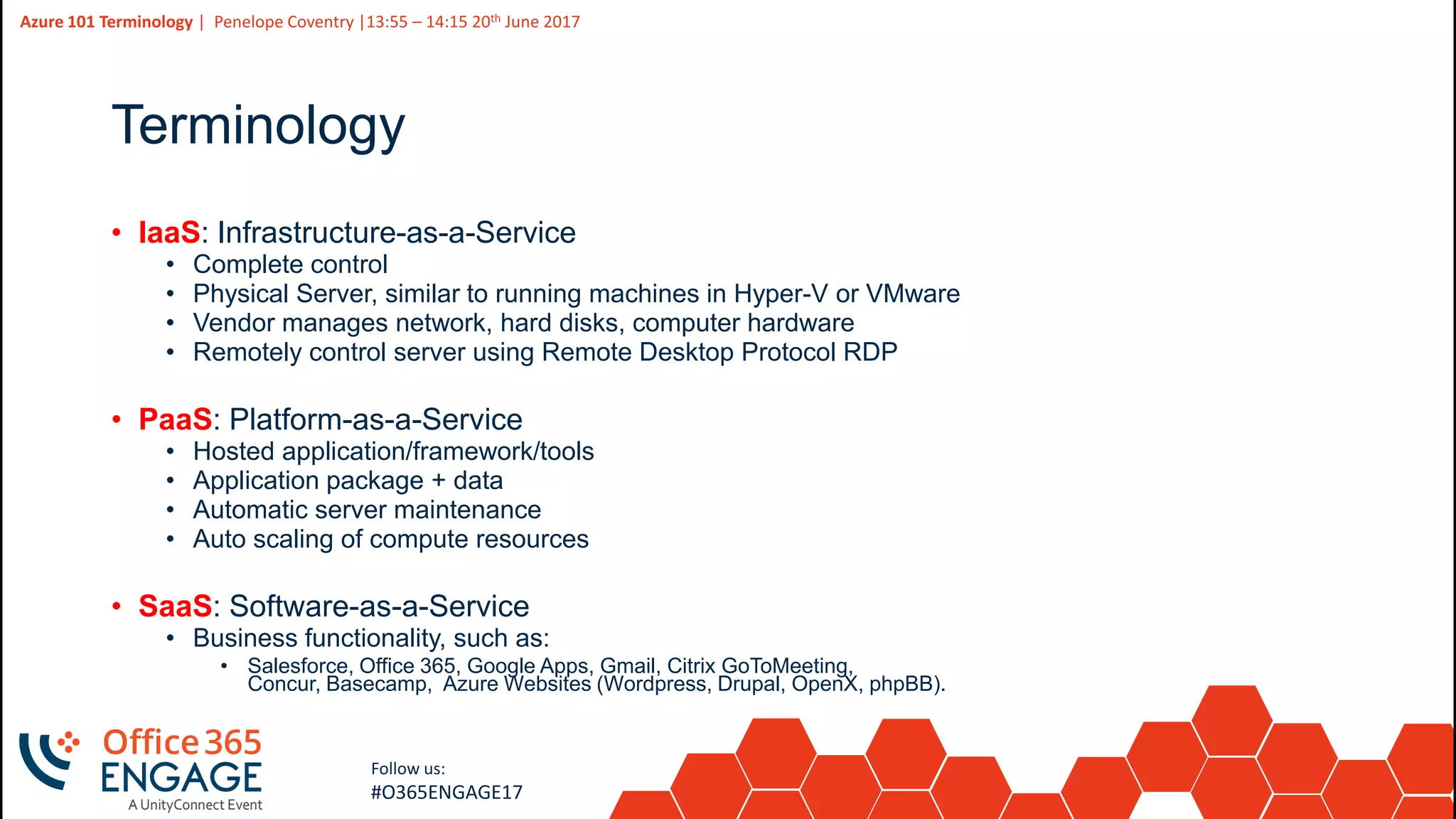 4
Slide
4
Azure 101 Terminology | Penelope Coventry |13:55 – 14:15 20th June 2017
Follow us:
#O365ENGAGE17
Terminology
• IaaS: Infrastructure-as-a-Service
• Complete control
• Physical Server, similar to running machines in Hyper-V or VMware
• Vendor manages network, hard disks, computer hardware
• Remotely control server using Remote Desktop Protocol RDP
• PaaS: Platform-as-a-Service
• Hosted application/framework/tools
• Application package + data
• Automatic server maintenance
• Auto scaling of compute resources
• SaaS: Software-as-a-Service
• Business functionality, such as:
• Salesforce, Office 365, Google Apps, Gmail, Citrix GoToMeeting,
Concur, Basecamp, Azure Websites (Wordpress, Drupal, OpenX, phpBB).
 