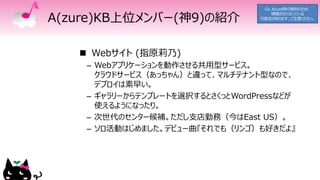 A(zure)KB上位メンバー(神9)の紹介
 Webサイト (指原莉乃)
– Webアプリケーションを動作させる共用型サービス。
クラウドサービス（あっちゃん）と違って、マルチテナント型なので、
デプロイは素早い。
– ギャラリーからテンプレートを選択するとさくっとWordPressなどが
使えるようになったり。
– 次世代のセンター候補。ただし支店勤務（今はEast US）。
– ソロ活動はじめました。デビュー曲『それでも（リンゴ）も好きだよ』
Go Azure時の資料のため、
情報が古くなっている
可能性があります、ご注意ください。
 