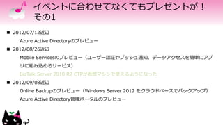 イベントに合わせてなくてもプレゼントが！
その1
 2012/07/12近辺
Azure Active Directoryのプレビュー
 2012/08/26近辺
Mobile Servicesのプレビュー（ユーザー認証やプッシュ通知、データアクセスを簡単にアプ
リに組み込めるサービス）
BizTalk Server 2010 R2 CTPが仮想マシンで使えるようになった
 2012/09/08近辺
Online Backupのプレビュー（Windows Server 2012 をクラウドベースでバックアップ）
Azure Active Directory管理ポータルのプレビュー
 