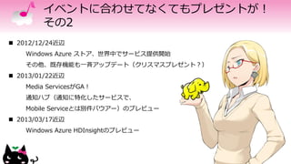 イベントに合わせてなくてもプレゼントが！
その2
 2012/12/24近辺
Windows Azure ストア、世界中でサービス提供開始
その他、既存機能も一斉アップデート（クリスマスプレゼント？）
 2013/01/22近辺
Media ServicesがGA！
通知ハブ（通知に特化したサービスで、
Mobile Serviceとは別件バウアー）のプレビュー
 2013/03/17近辺
Windows Azure HDInsightのプレビュー
 