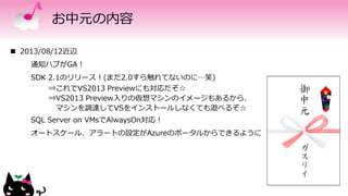 お中元の内容
 2013/08/12近辺
通知ハブがGA！
SDK 2.1のリリース！(まだ2.0すら触れてないのに…笑)
⇒これでVS2013 Previewにも対応だぞ☆
⇒VS2013 Preview入りの仮想マシンのイメージもあるから、
マシンを調達してVSをインストールしなくても遊べるぞ☆
SQL Server on VMsでAlwaysOn対応！
オートスケール、アラートの設定がAzureのポータルからできるように
 