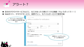 アラート？
 自分のクラウドサービスなどに、なにかあったら教えてくれる機能（ちょうざっくり！！）
 Webサイト、クラウドサービス、仮想マシン、モバイルサービスで使用可能
ネットワークの入出力
ファイル書き込み/読み取り量
など
任意のメールアドレスに
メールが届きます
 