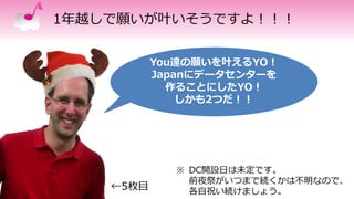 1年越しで願いが叶いそうですよ！！！
You達の願いを叶えるYO！
Japanにデータセンターを
作ることにしたYO！
しかも2つだ！！
←5枚目
※ DC開設日は未定です。
前夜祭がいつまで続くかは不明なので、
各自祝い続けましょう。
 