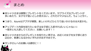まとめ
 赤シャツさまは頻繁にプレゼントをくださいます。サプライズなプレゼントが
多いあたり、女子モテ狙いとしか思えない。どれだけマメなんだ。ちょっと引く。
 つまり、Azureはアプデが頻繁。楽しいけれどひとりで追いかけるのは大変かも。
 アップデート内容を知りたい女子は女子部に入部すればいいじゃない☆
→是非とも入部してください、お願いします！！
 赤シャツさまからのプレゼントを知りたい男子は、お近くの女子を女子部に送り
込むか、執事になるかのいずれかがおすすめです。
 サンタさんへのお願いは適切に！！
 