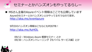 セミナーとかハンズオンもやってるらしー
 MSさん主催のAzureイベント情報はここでも公開しています
Azureのセミナーとかハンズオンとかやってるそうなので是非。
http://aka.ms/eventazure
9月分のハンズオン情報はこちらにもPOST有！
http://aka.ms/AzHOL
09/12：Windows Azure 概要セミナー とか
09/30：ハンズオントレーニング【モバイル サービス編】とか
 