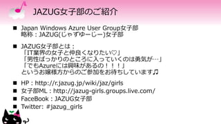 JAZUG女子部のご紹介
 Japan Windows Azure User Group女子部
略称：JAZUG(じゃずゆーじー)女子部
 JAZUG女子部とは：
「IT業界の女子と仲良くなりたい♡」
「男性ばっかりのところに入っていくのは勇気が…」
「でもAzureには興味があるの！！！」
というお嬢様方からのご参加をお待ちしています♫
 HP：http://r.jazug.jp/wiki/jaz/girls
 女子部ML：http://jazug-girls.groups.live.com/
 FaceBook：JAZUG女子部
 Twitter: #jazug_girls
 