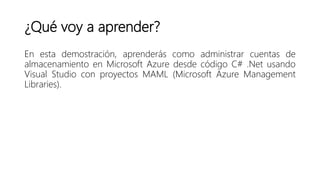 ¿Qué voy a aprender?
En esta demostración, aprenderás como administrar cuentas de
almacenamiento en Microsoft Azure desde código C# .Net usando
Visual Studio con proyectos MAML (Microsoft Azure Management
Libraries).
 