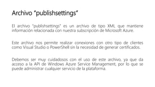 Archivo “publishsettings”
El archivo “publishsettings” es un archivo de tipo XML que mantiene
información relacionada con nuestra subscripción de Microsoft Azure.
Este archivo nos permite realizar conexiones con otro tipo de clientes
como Visual Studio o PowerShell sin la necesidad de generar certificados.
Debemos ser muy cuidadosos con el uso de este archivo, ya que da
acceso a la API de Windows Azure Service Management, por lo que se
puede administrar cualquier servicio de la plataforma.
 