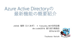 Azure Active Directoryの
最新機能の概要紹介
JAZUG 福岡（ふくあず） × Fukuoka.NET合同企画
de:code2016 振り返り勉強会
2016/6/23
Tsukasa Katoh
 