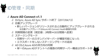 ID管理・同期
Azure AD Connect v1.1
DirSync, Azure AD Sync サポート終了（2017/04/13）
自動アップグレード
• 新しいバージョンがリリースされると自動的にアップグレードされる
※自動アップグレードはAzure AD Connect Health基盤を利用
同期間隔の変更（規定値：3時間⇒30分間隔へ変更）
ステージングモード
• 同期サーバーのスタンバイサーバーが構築可能になった
• エクスポートをしないステージングモードの追加
AD DSとAzure ADの双方向の同期
• 単一のAzure ADテナントへの複数の同期サーバー構成はサポート外
Copyright© 2015, JAZUG All Rights Reserved.
12
 
