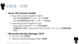 ID管理・同期
Azure AD Connect Health
Azure AD Connect Health for AD FS
• AD FSの死活監視やパフォーマンス監視
• AD FSの使用状況の分析、レポートの作成
Azure AD Connect Health for Sync
• Azure AD Connectサーバーの死活監視
• 同期操作の分析、Azure ADへのエクスポートについての概要情報
表示
Microsoft Identity Manager 2016
オンプレミスID管理
Forefront Identity Manager (FIM) の後継
Copyright© 2015, JAZUG All Rights Reserved.
13
 