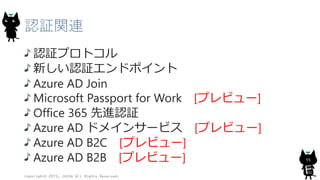 認証関連
認証プロトコル
新しい認証エンドポイント
Azure AD Join
Microsoft Passport for Work [プレビュー]
Office 365 先進認証
Azure AD ドメインサービス [プレビュー]
Azure AD B2C [プレビュー]
Azure AD B2B [プレビュー]
Copyright© 2015, JAZUG All Rights Reserved.
15
 
