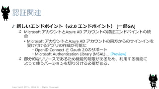 認証関連
新しいエンドポイント（v2.0 エンドポイント） [一部GA]
Microsoft アカウントとAzure AD アカウントの認証エンドポイントの統
合
• Microsoft アカウントとAzure AD アカウントの両方からのサインインを
受け付けるアプリの作成が可能に
・OpenID Connect と Oauth 2.0のサポート
・Microsoft Authentication Library (MSAL) … [Preview]
部分的なリリースであるため機能的制限があるため、利用する機能に
よって使うバージョンを切り分ける必要がある。
Copyright© 2015, JAZUG All Rights Reserved.
17
 