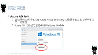 認証関連
Azure AD Join
会社所有のデバイスを Azure Active Directory に登録することでデバイス
の一元管理
Azure AD に参加できるのはWindows 10 のみ
Copyright© 2015, JAZUG All Rights Reserved.
18
 