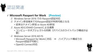 認証関連
Microsoft Passport for Work [Preview]
Windows Server 2016 での Passport認証対応
ドメイン参加端末でもPassport認証が利用可能となる
• 従来はドメイン参加 or Azure AD参加
Azure ADとのAAD Connectによる連携
• コンピュータオブジェクトの同期（デバイスのライトバック構成が必
要）
Widnows Server 2016 AD FS
• Microsoft Passport for Workに対応 ⇒ ハイブリッド構成での
Passport認証が可能に
• OpenID Connect対応
Copyright© 2015, JAZUG All Rights Reserved.
19
 