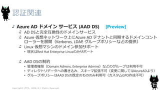 認証関連
Azure AD ドメイン サービス (AAD DS) [Preview]
AD DSと完全互換性のドメインサービス
Azure 仮想ネットワーク上にAzure AD テナントと同期するドメインコント
ローラーを展開（Kerberos, LDAP, グループポリシーなどの提供）
Linux 仮想マシンのドメイン参加サポート
• 現状はRed Hat Enterprise Linuxのみサポート
AAD DSの制約
• 管理者権限（Domain Admins, Enterprise Admins）などのグループは利用不可
• ディレクトリデータへの書き込み、スキーマ拡張不可（変更に関してはAzureADより）
• グループポリシーはAAD DSの既定のもののみ利用可（カスタムGPO作成不可）
Copyright© 2015, JAZUG All Rights Reserved.
21
 