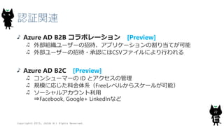 認証関連
Azure AD B2B コラボレーション [Preview]
外部組織ユーザーの招待、アプリケーションの割り当てが可能
外部ユーザーの招待・承認にはCSVファイルにより行われる
Azure AD B2C [Preview]
コンシューマーの ID とアクセスの管理
規模に応じた料金体系（Freeレベルからスケールが可能）
ソーシャルアカウント利用
⇒Facebook, Google+ LinkedInなど
Copyright© 2015, JAZUG All Rights Reserved.
22
 