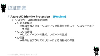 セキュリティ
Azure AD Identity Protection [Preview]
リスクベース認証機能の提供
• リスクの検出
⇒機械学習とヒューリスティック規則を使用して、リスクイベント
を検出
• リスクの調査
⇒リスクイベントの通知、レポートの生成
• ID保護
⇒条件付きアクセスポリシーによる自動的ID保護
Copyright© 2015, JAZUG All Rights Reserved.
25
 