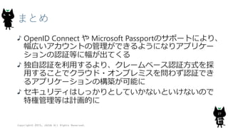 まとめ
OpenID Connect や Microsoft Passportのサポートにより、
幅広いアカウントの管理ができるようになりアプリケー
ションの認証等に幅が出てくる
独自認証を利用するより、クレームベース認証方式を採
用することでクラウド・オンプレミスを問わず認証でき
るアプリケーションの構築が可能に
セキュリティはしっかりとしていかないといけないので
特権管理等は計画的に
Copyright© 2015, JAZUG All Rights Reserved.
27
 