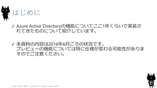 はじめに
Azure Active Directoryの機能についてここ1年くらいで実装さ
れてきたものについて紹介しています。
本資料の内容は2016年6月ごろの状況です。
プレビューの機能については特に仕様が変わる可能性がありま
すのでご注意ください。
Copyright© 2015, JAZUG All Rights Reserved.
3
 