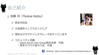 自己紹介
加藤 司（Tsuksa Katou）
熊本市在住
元金融系インフラエンジニア
現在はクラウドインテグレータをやっています
コミュニティ活動
・Japan Azure User Group熊本支部 代表
・熊本クラウド語ろう会 代表
Copyright© 2015, JAZUG All Rights Reserved.
4
Facebook https://www.facebook.com/tsukasa.katou.9
 